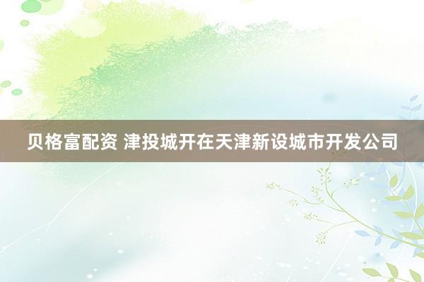 贝格富配资 津投城开在天津新设城市开发公司
