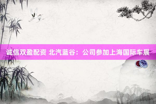 诚信双盈配资 北汽蓝谷：公司参加上海国际车展