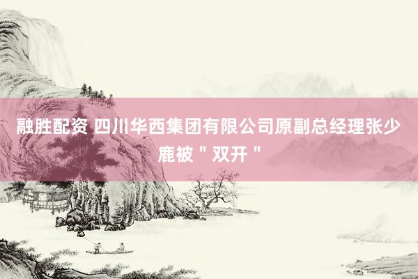 融胜配资 四川华西集团有限公司原副总经理张少鹿被＂双开＂