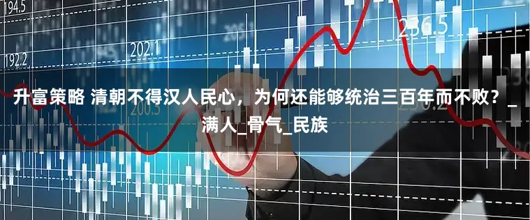升富策略 清朝不得汉人民心，为何还能够统治三百年而不败？_满人_骨气_民族