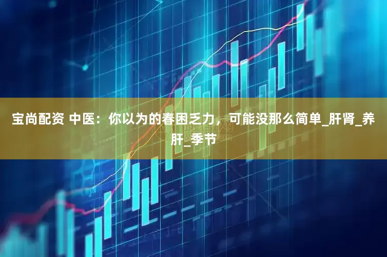 宝尚配资 中医：你以为的春困乏力，可能没那么简单_肝肾_养肝_季节