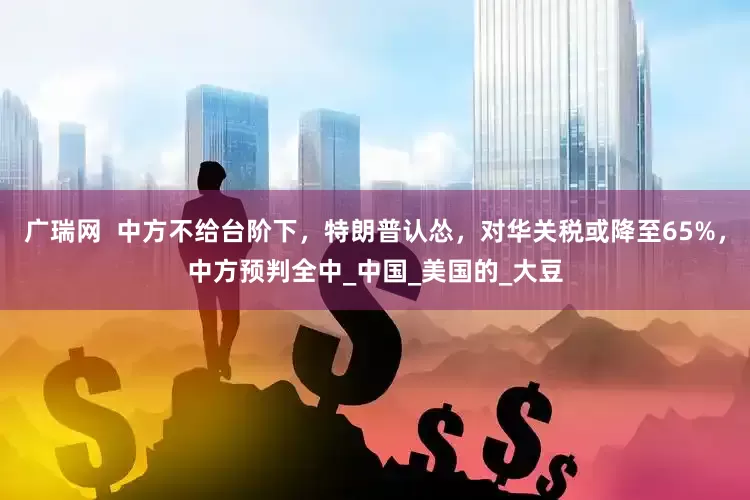 广瑞网  中方不给台阶下，特朗普认怂，对华关税或降至65%，中方预判全中_中国_美国的_大豆