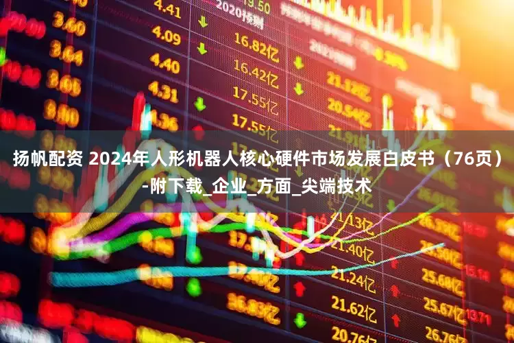 扬帆配资 2024年人形机器人核心硬件市场发展白皮书（76页）-附下载_企业_方面_尖端技术
