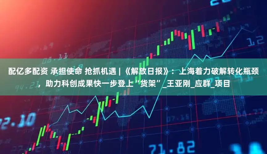 配亿多配资 承担使命 抢抓机遇 | 《解放日报》：上海着力破解转化瓶颈，助力科创成果快一步登上“货架”_王亚刚_应群_项目