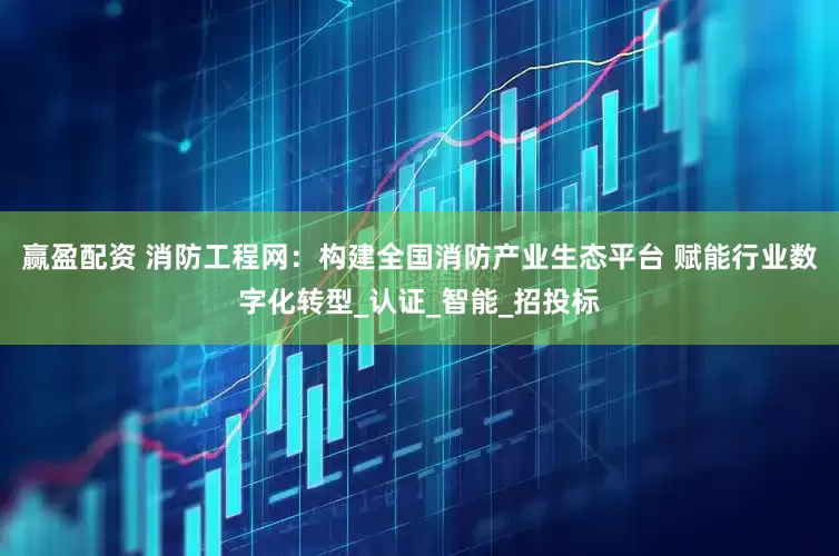 赢盈配资 消防工程网：构建全国消防产业生态平台 赋能行业数字化转型_认证_智能_招投标