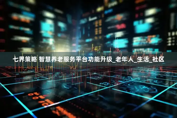 七界策略 智慧养老服务平台功能升级_老年人_生活_社区