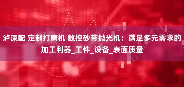 泸深配 定制打磨机 数控砂带抛光机：满足多元需求的加工利器_工件_设备_表面质量