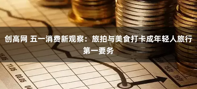 创高网 五一消费新观察：旅拍与美食打卡成年轻人旅行第一要务