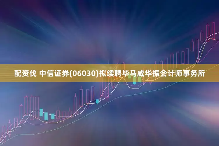 配资伐 中信证券(06030)拟续聘毕马威华振会计师事务所
