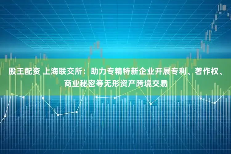 股王配资 上海联交所：助力专精特新企业开展专利、著作权、商业秘密等无形资产跨境交易