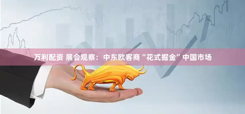万利配资 展会观察：中东欧客商“花式掘金”中国市场
