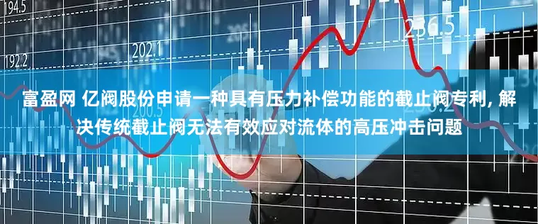 富盈网 亿阀股份申请一种具有压力补偿功能的截止阀专利, 解决传统截止阀无法有效应对流体的高压冲击问题