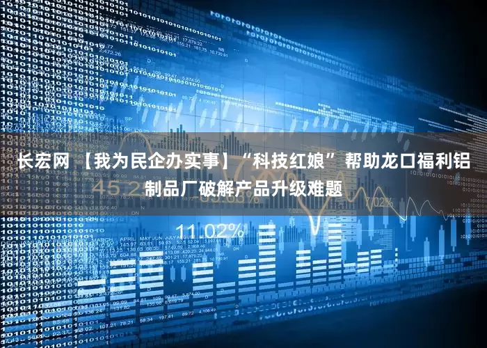 长宏网 【我为民企办实事】“科技红娘” 帮助龙口福利铝制品厂破解产品升级难题