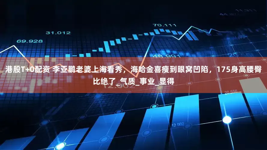港股T+0配资 李亚鹏老婆上海看秀，海哈金喜瘦到眼窝凹陷，175身高腰臀比绝了_气质_事业_显得