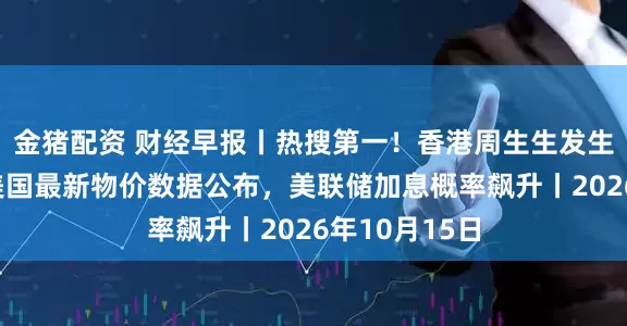 金猪配资 财经早报丨热搜第一！香港周生生发生珠宝劫案，美国最新物价数据公布，美联储加息概率飙升丨2026年10月15日